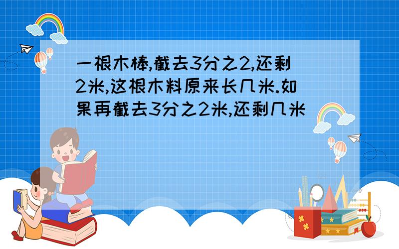 一根木棒,截去3分之2,还剩2米,这根木料原来长几米.如果再截去3分之2米,还剩几米