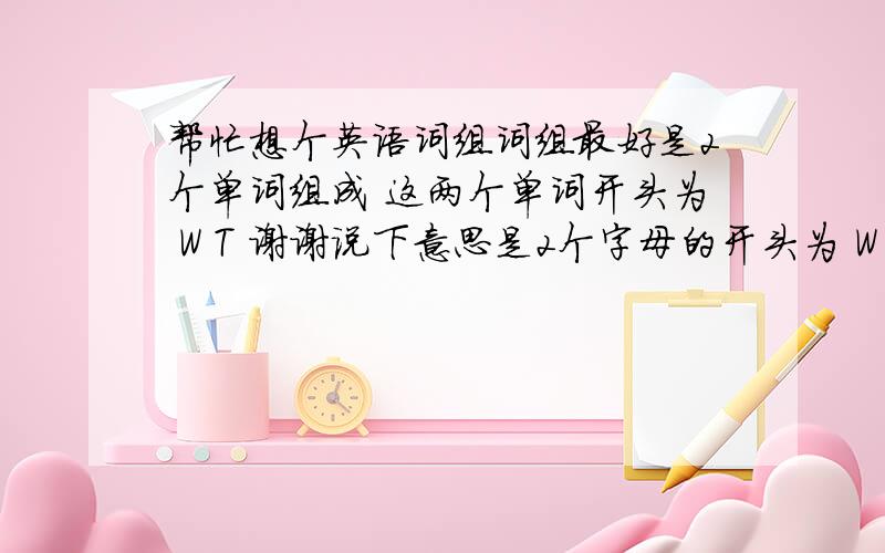 帮忙想个英语词组词组最好是2个单词组成 这两个单词开头为 W T 谢谢说下意思是2个字母的开头为 W T 中间是of w