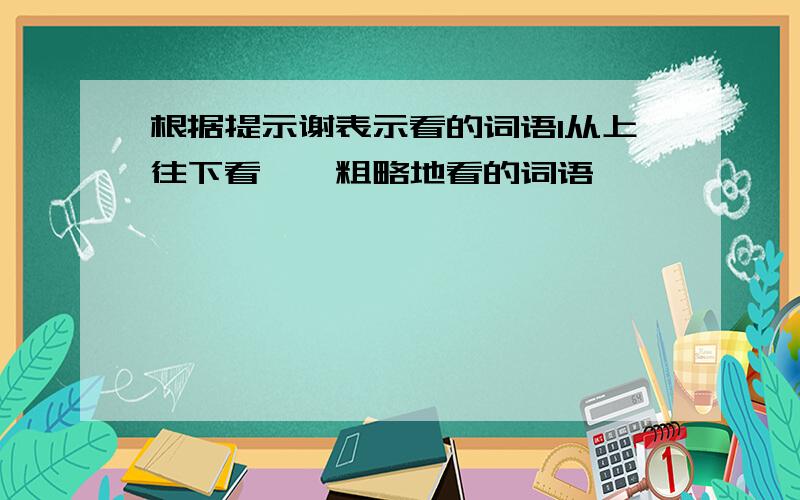 根据提示谢表示看的词语1从上往下看【】粗略地看的词语【】