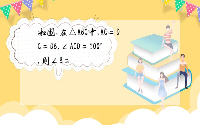 如图,在△ABC中,AC=DC=DB,∠ACD=100°,则∠B=