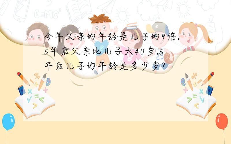 今年父亲的年龄是儿子的9倍,5年后父亲比儿子大40岁,5年后儿子的年龄是多少岁?