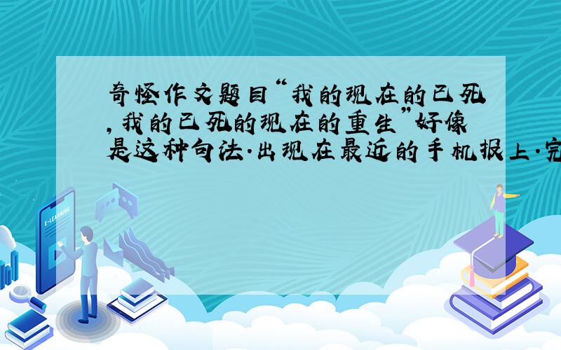 奇怪作文题目“我的现在的已死,我的已死的现在的重生”好像是这种句法.出现在最近的手机报上.完整的作文题目内容请高手点解下