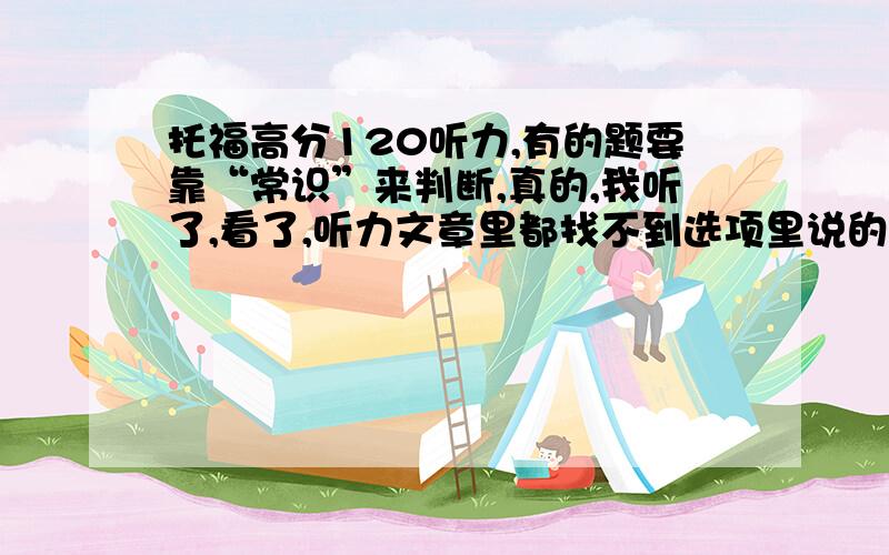 托福高分120听力,有的题要靠“常识”来判断,真的,我听了,看了,听力文章里都找不到选项里说的.比如,有一题,它问“哪个