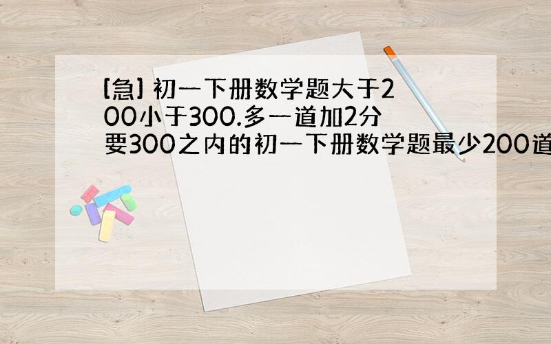 [急] 初一下册数学题大于200小于300.多一道加2分要300之内的初一下册数学题最少200道大于300道的话，多一道