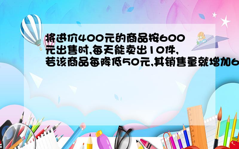 将进价400元的商品按600元出售时,每天能卖出10件,若该商品每降低50元,其销售量就增加6件,若要每天获得2200元