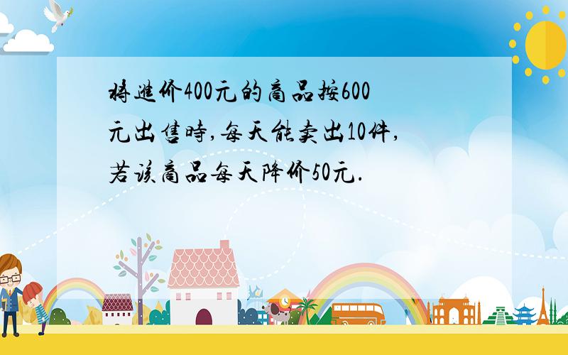 将进价400元的商品按600元出售时,每天能卖出10件,若该商品每天降价50元.