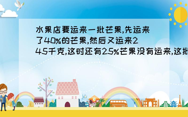 水果店要运来一批芒果,先运来了40%的芒果,然后又运来245千克,这时还有25%芒果没有运来,这批芒果一共有多少千克?