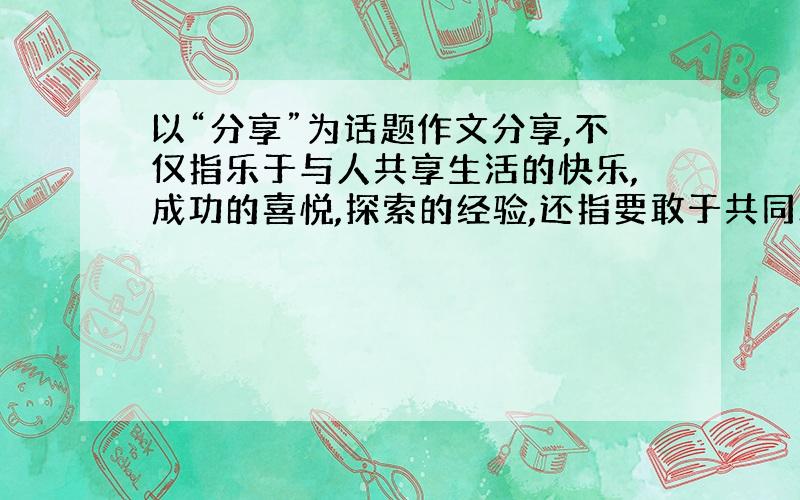 以“分享”为话题作文分享,不仅指乐于与人共享生活的快乐,成功的喜悦,探索的经验,还指要敢于共同承担生活的磨难,失败的教训