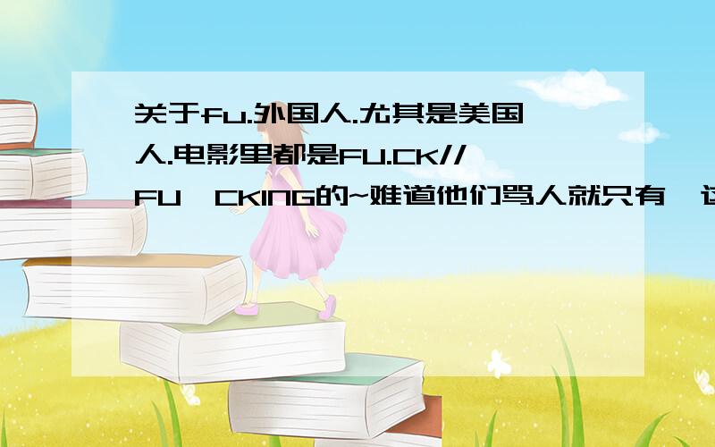 关于fu.外国人.尤其是美国人.电影里都是FU.CK//FU,CKING的~难道他们骂人就只有一这个词吗?还有SH.IT