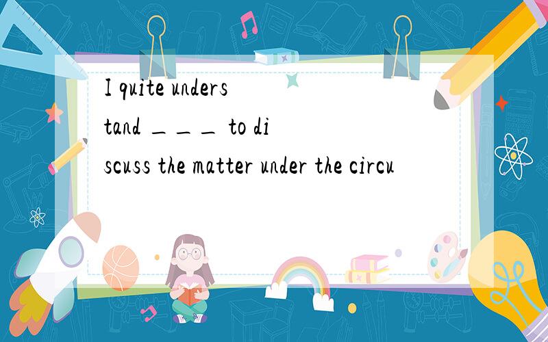 I quite understand ___ to discuss the matter under the circu