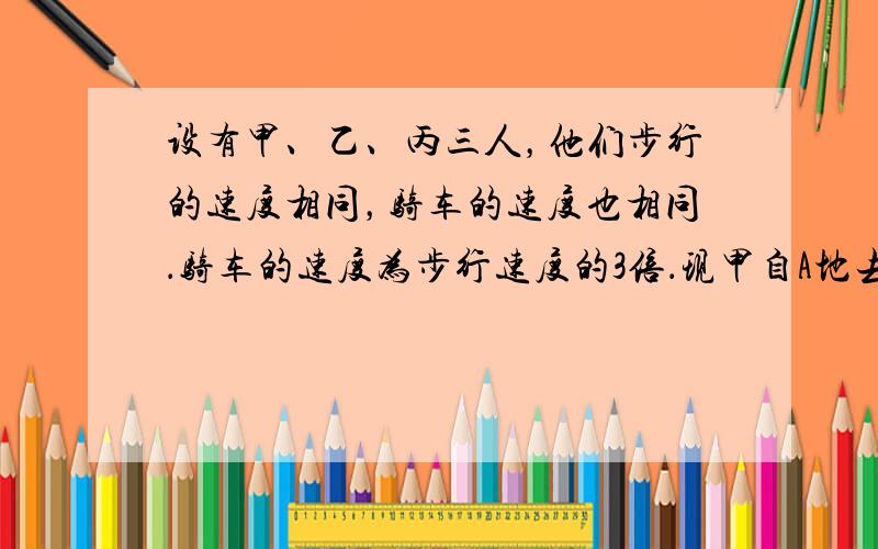 设有甲、乙、丙三人，他们步行的速度相同，骑车的速度也相同．骑车的速度为步行速度的3倍．现甲自A地去B地；乙、丙则从B地去