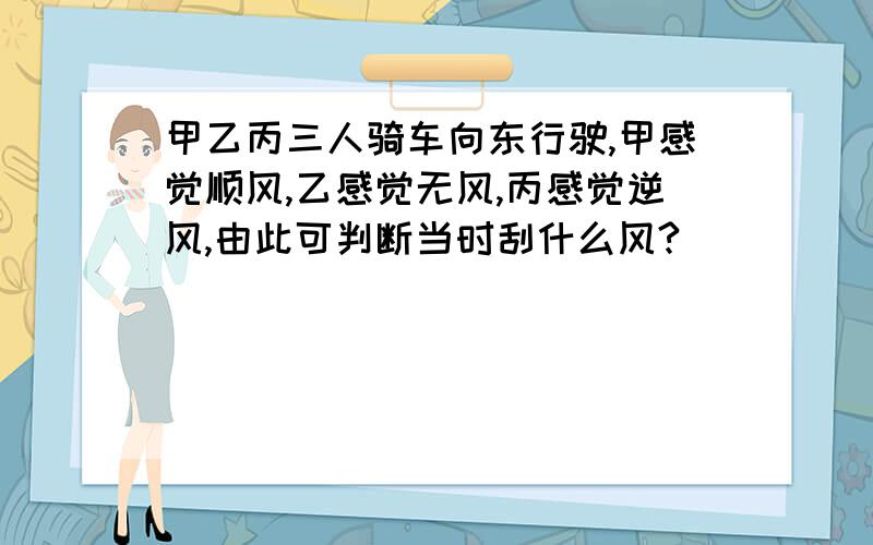 甲乙丙三人骑车向东行驶,甲感觉顺风,乙感觉无风,丙感觉逆风,由此可判断当时刮什么风?