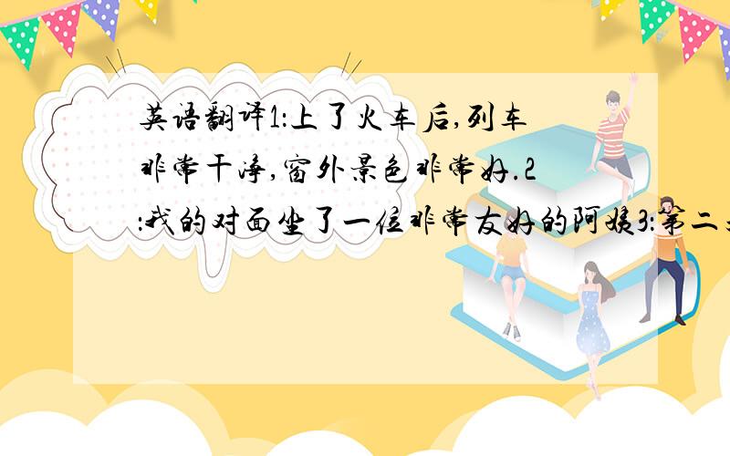 英语翻译1：上了火车后,列车非常干净,窗外景色非常好.2：我的对面坐了一位非常友好的阿姨3：第二天,火车到了北京,我妈妈