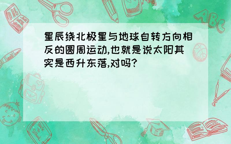 星辰绕北极星与地球自转方向相反的圆周运动,也就是说太阳其实是西升东落,对吗?