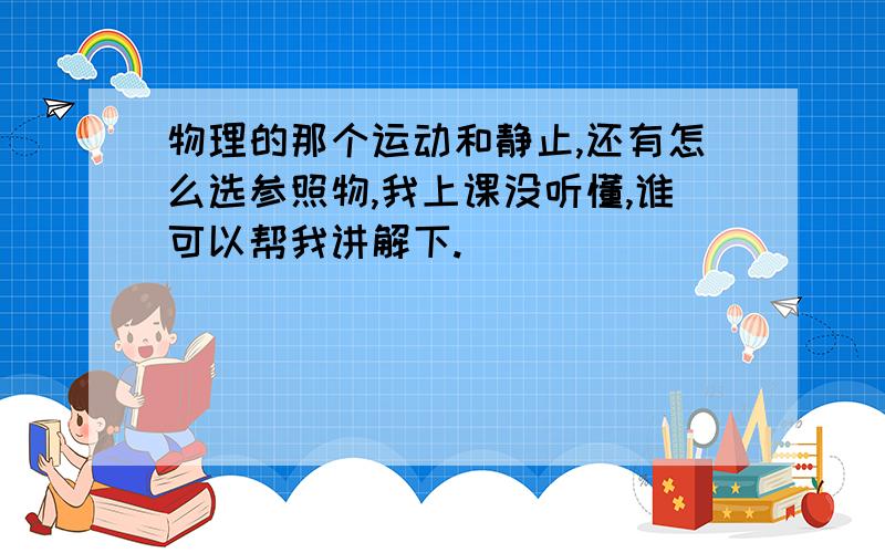 物理的那个运动和静止,还有怎么选参照物,我上课没听懂,谁可以帮我讲解下.