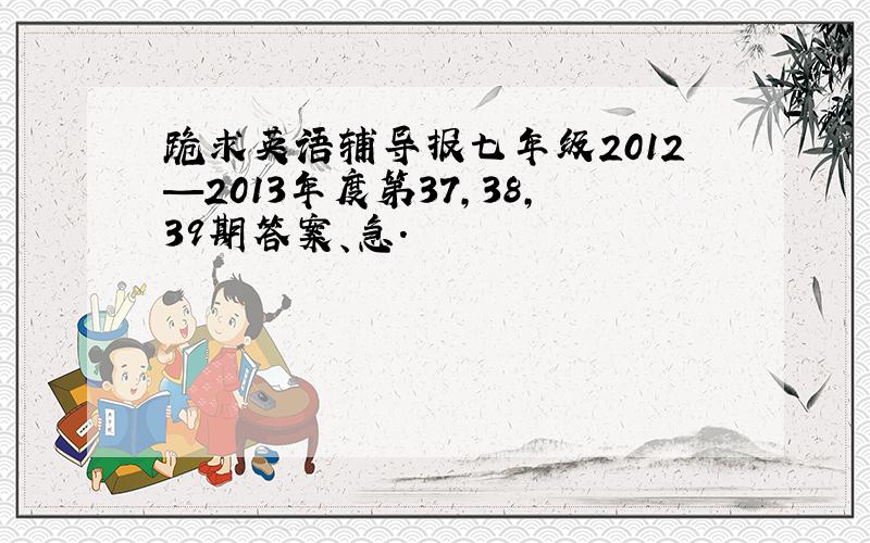 跪求英语辅导报七年级2012—2013年度第37,38,39期答案、急.