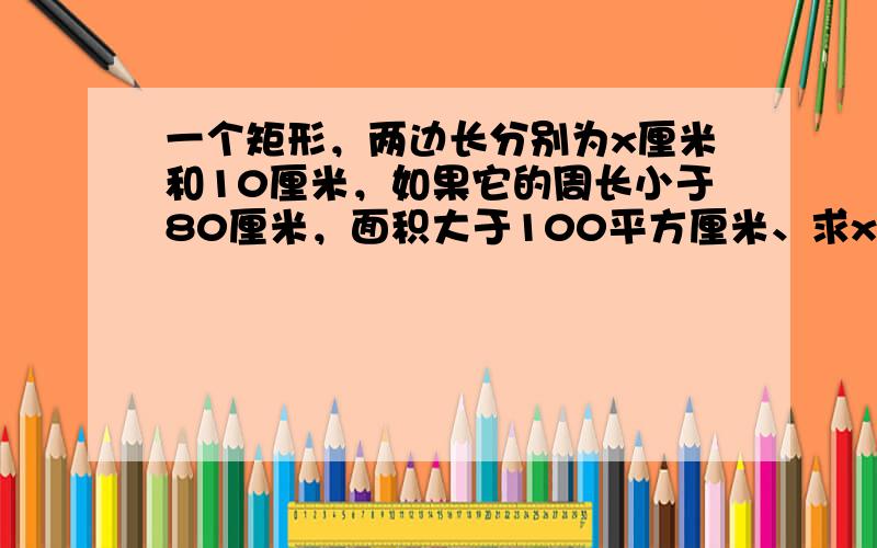 一个矩形，两边长分别为x厘米和10厘米，如果它的周长小于80厘米，面积大于100平方厘米、求x的取值范围为______．