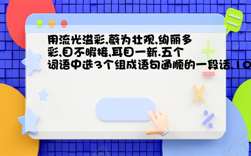 用流光溢彩,蔚为壮观,绚丽多彩,目不暇接,耳目一新.五个词语中选3个组成语句通顺的一段话,100字左右!