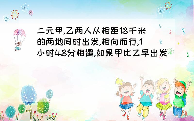 二元甲,乙两人从相距18千米的两地同时出发,相向而行,1小时48分相遇,如果甲比乙早出发