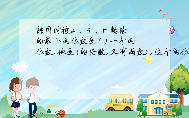 能同时被2 、3 、5 整除的最小两位数是（ ） 一个两位数,他是3的倍数,又有因数5,这个两位数最大是（ ） 将平行四