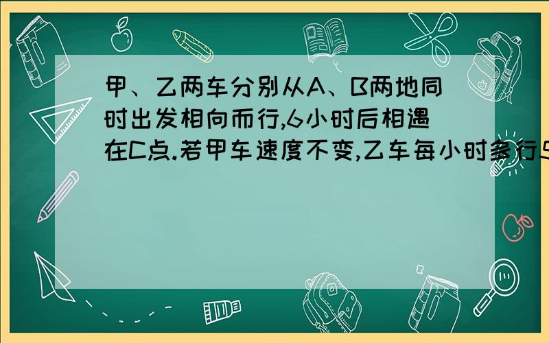 甲、乙两车分别从A、B两地同时出发相向而行,6小时后相遇在C点.若甲车速度不变,乙车每小时多行5千米,