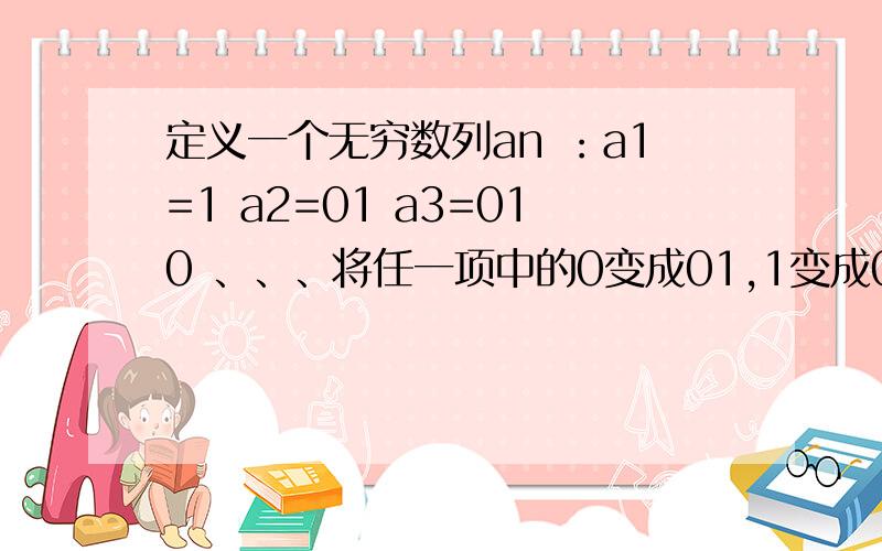 定义一个无穷数列an ：a1=1 a2=01 a3=010 、、、将任一项中的0变成01,1变成0,则得到下一项,记：a