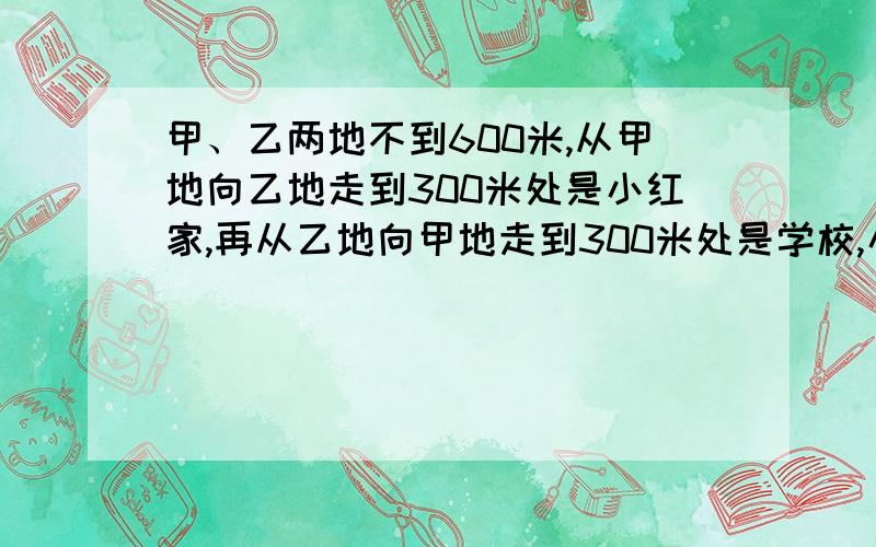 甲、乙两地不到600米,从甲地向乙地走到300米处是小红家,再从乙地向甲地走到300米处是学校,小红家与学校间的距离是全