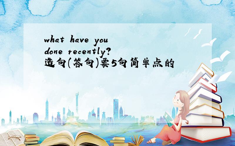 what have you done recently?造句(答句)要5句简单点的