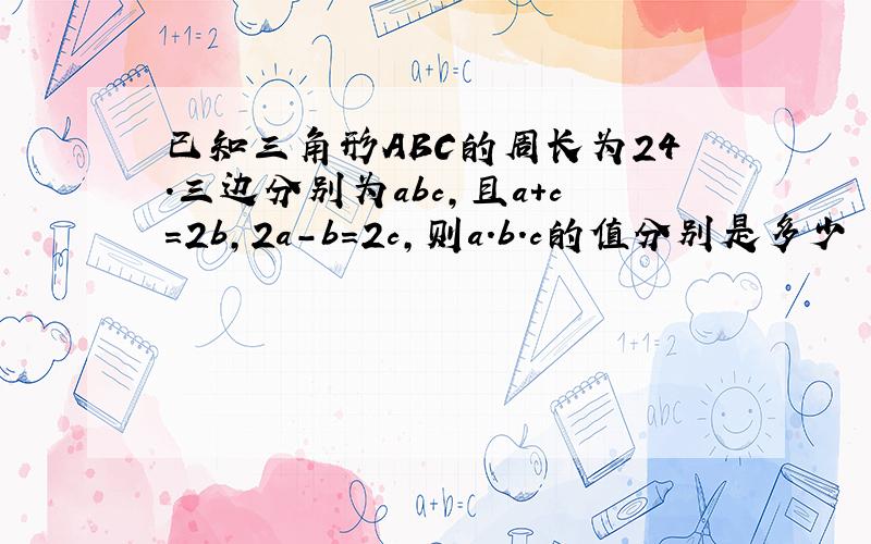 已知三角形ABC的周长为24.三边分别为abc,且a+c=2b,2a-b=2c,则a.b.c的值分别是多少