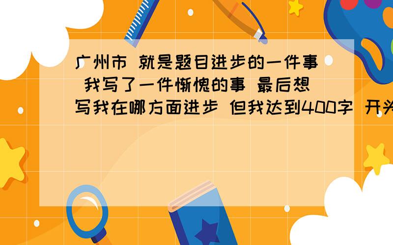 广州市 就是题目进步的一件事 我写了一件惭愧的事 最后想写我在哪方面进步 但我达到400字 开头写的不错 就是事情写错了