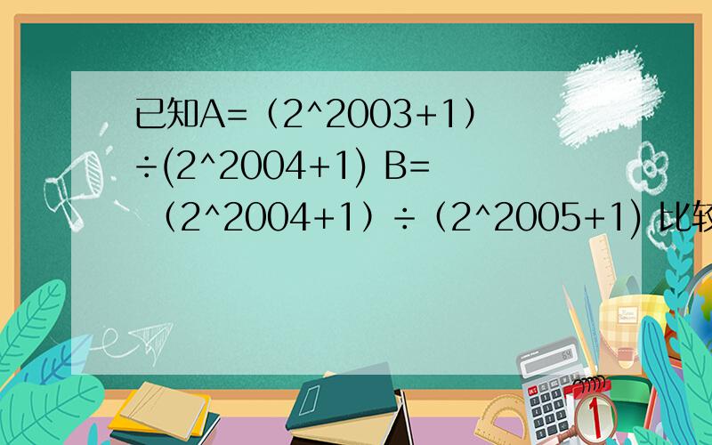 已知A=（2^2003+1）÷(2^2004+1) B= （2^2004+1）÷（2^2005+1) 比较AB的大小,理