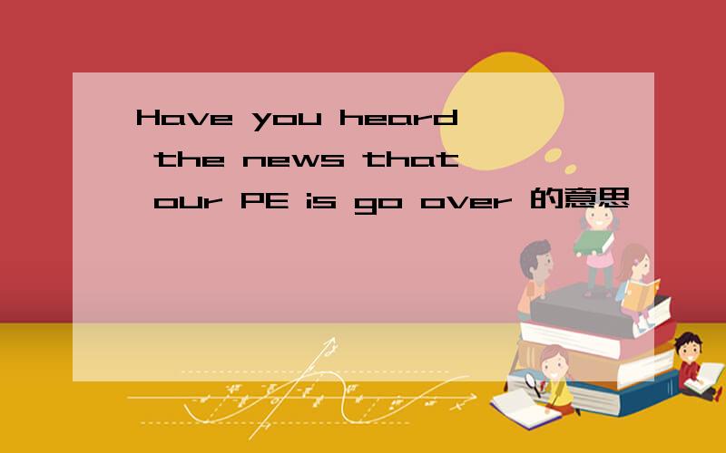 Have you heard the news that our PE is go over 的意思