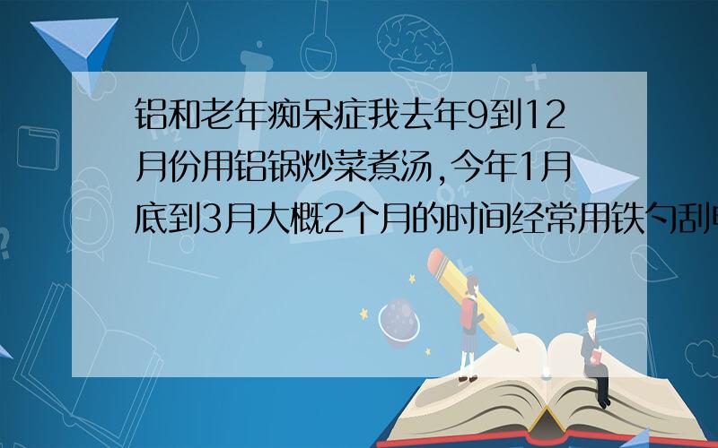 铝和老年痴呆症我去年9到12月份用铝锅炒菜煮汤,今年1月底到3月大概2个月的时间经常用铁勺刮电饭煲,刮下来就吃了,煲底刮