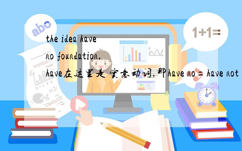 the idea have no foundation,have在这里是 实意动词,那have no=have not