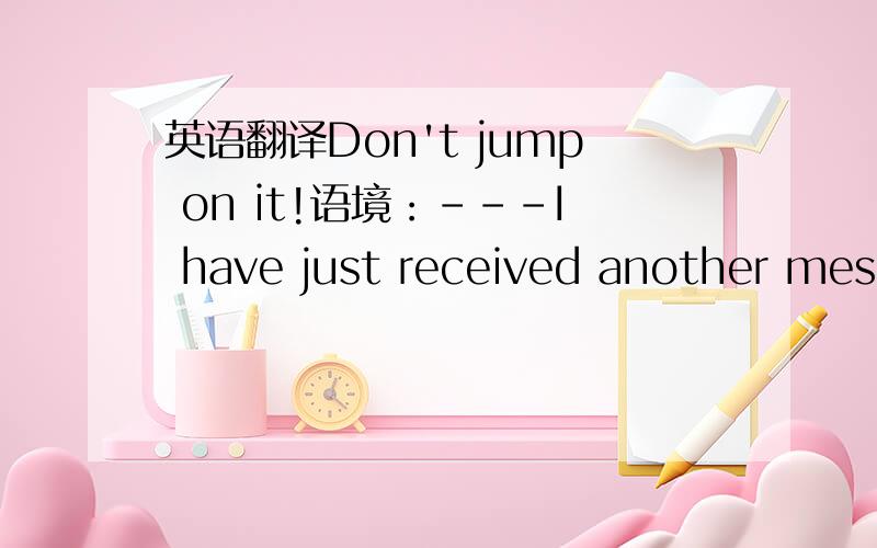 英语翻译Don't jump on it!语境：---I have just received another mess