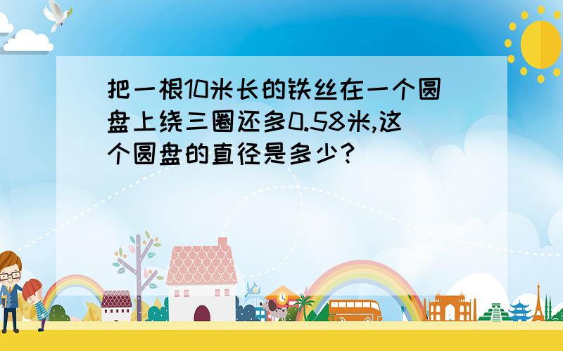 把一根10米长的铁丝在一个圆盘上绕三圈还多0.58米,这个圆盘的直径是多少?