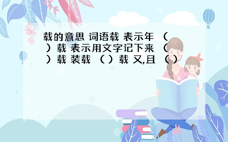 载的意思 词语载 表示年 （ ）载 表示用文字记下来 （ ）载 装载 （ ）载 又,且 （ ）