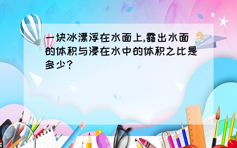 一块冰漂浮在水面上,露出水面的体积与浸在水中的体积之比是多少?