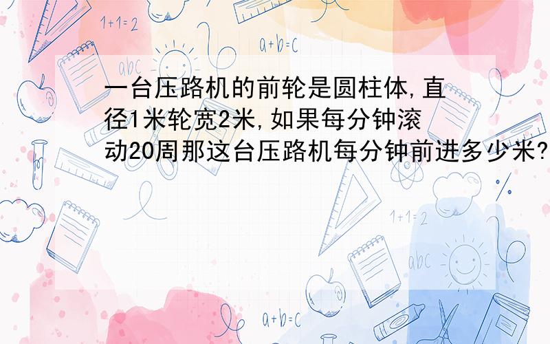 一台压路机的前轮是圆柱体,直径1米轮宽2米,如果每分钟滚动20周那这台压路机每分钟前进多少米?