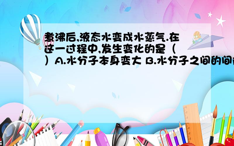 煮沸后,液态水变成水蒸气.在这一过程中,发生变化的是（ ）A.水分子本身变大 B.水分子之间的间隙变大 C.