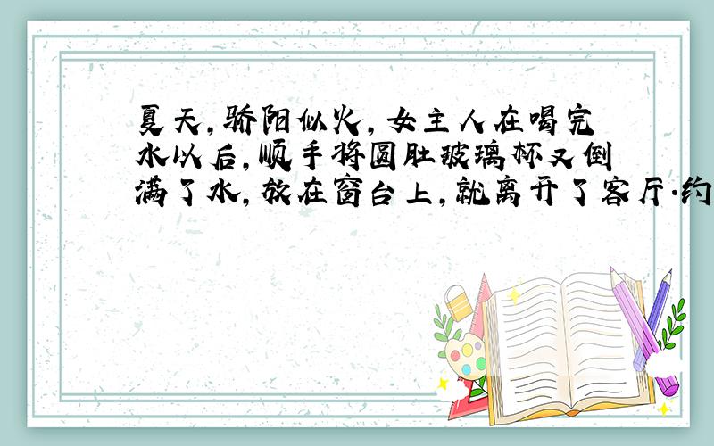 夏天,骄阳似火,女主人在喝完水以后,顺手将圆肚玻璃杯又倒满了水,放在窗台上,就离开了客厅.约一小时后,客厅起火了,幸亏消