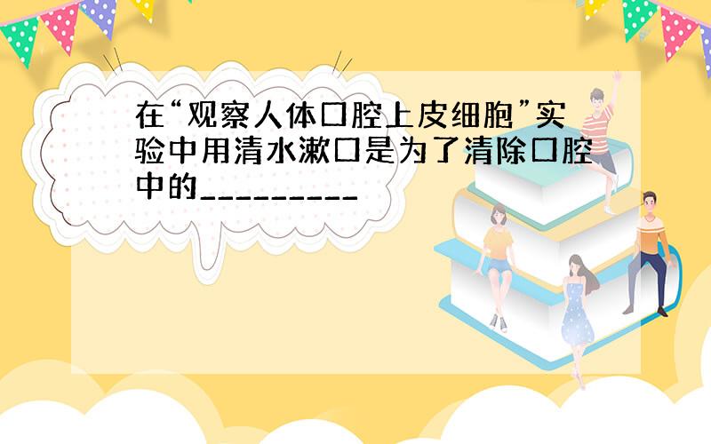 在“观察人体口腔上皮细胞”实验中用清水漱口是为了清除口腔中的_________