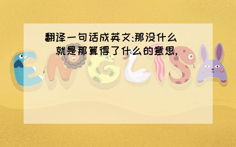 翻译一句话成英文:那没什么 (就是那算得了什么的意思,