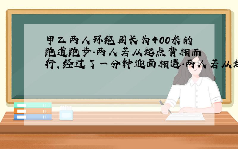 甲乙两人环绕周长为400米的跑道跑步.两人若从起点背相而行,经过了一分钟迎面相遇.两人若从起点同向而行,经25分钟甲可以