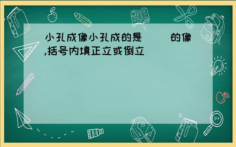 小孔成像小孔成的是（ ）的像,括号内填正立或倒立