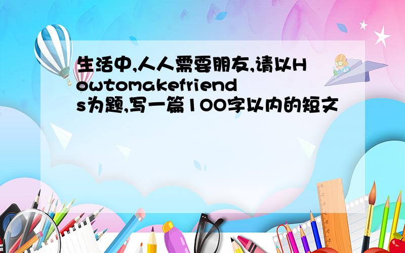 生活中,人人需要朋友,请以Howtomakefriends为题,写一篇1OO字以内的短文