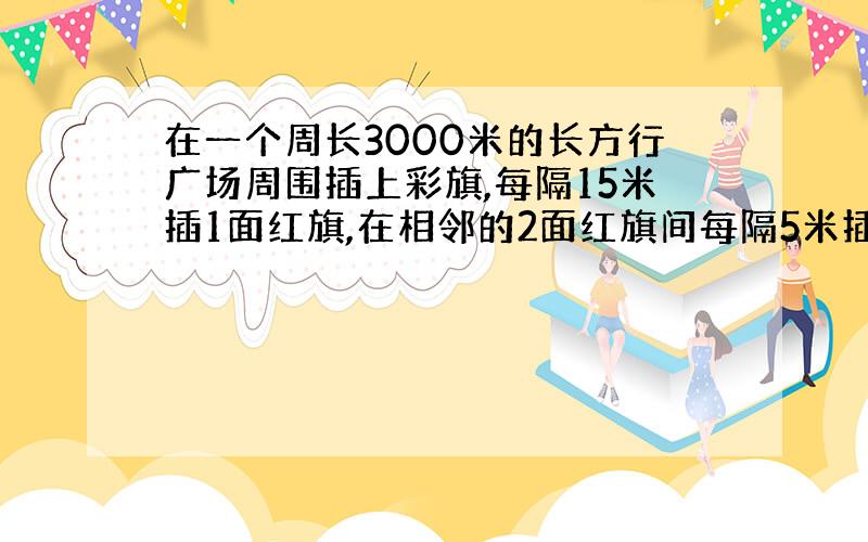 在一个周长3000米的长方行广场周围插上彩旗,每隔15米插1面红旗,在相邻的2面红旗间每隔5米插3面黄旗,