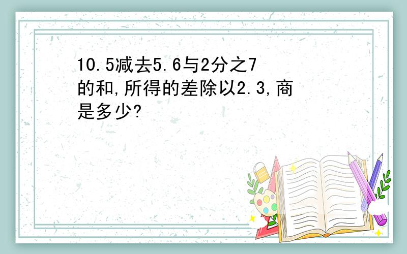 10.5减去5.6与2分之7的和,所得的差除以2.3,商是多少?