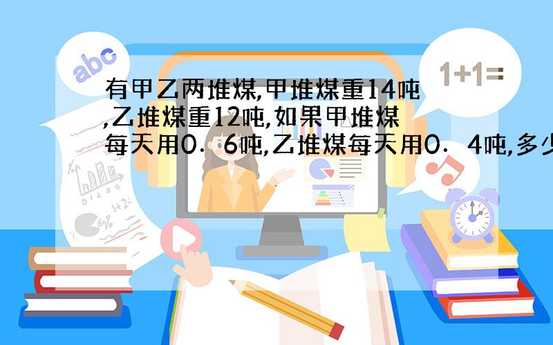 有甲乙两堆煤,甲堆煤重14吨,乙堆煤重12吨,如果甲堆煤每天用0．6吨,乙堆煤每天用0．4吨,多少天后甲乙