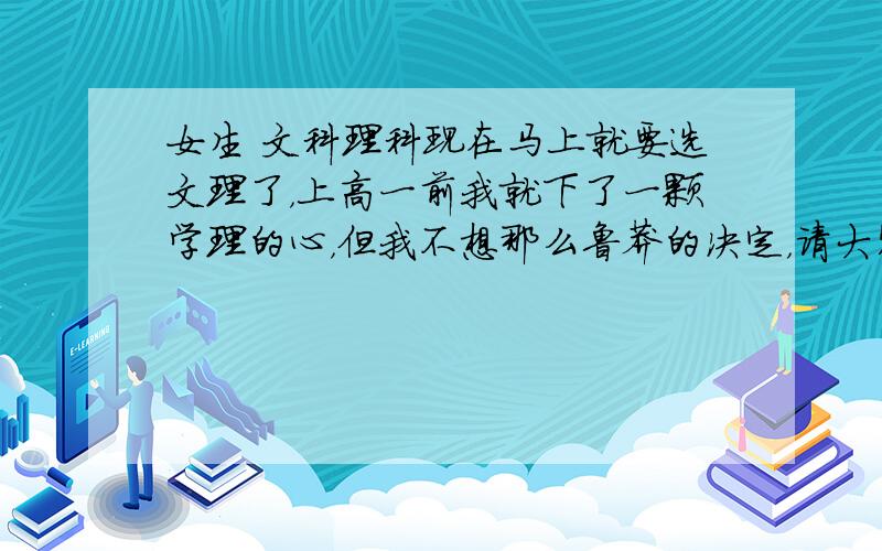 女生 文科理科现在马上就要选文理了，上高一前我就下了一颗学理的心，但我不想那么鲁莽的决定，请大家帮我分析分析吧。初中理科